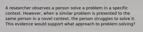 A researcher observes a person solve a problem in a specific context. However, when a similar problem is presented to the same person in a novel context, the person struggles to solve it. This evidence would support what approach to problem solving?