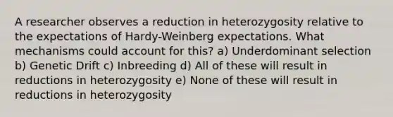 A researcher observes a reduction in heterozygosity relative to the expectations of Hardy-Weinberg expectations. What mechanisms could account for this? a) Underdominant selection b) Genetic Drift c) Inbreeding d) All of these will result in reductions in heterozygosity e) None of these will result in reductions in heterozygosity