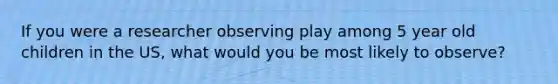 If you were a researcher observing play among 5 year old children in the US, what would you be most likely to observe?