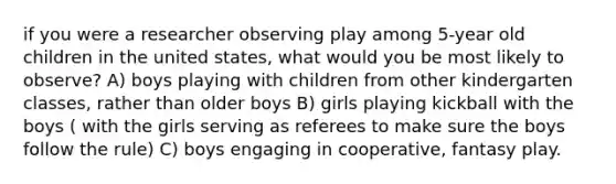 if you were a researcher observing play among 5-year old children in the united states, what would you be most likely to observe? A) boys playing with children from other kindergarten classes, rather than older boys B) girls playing kickball with the boys ( with the girls serving as referees to make sure the boys follow the rule) C) boys engaging in cooperative, fantasy play.