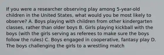 If you were a researcher observing play among 5-year-old children in the United States, what would you be most likely to observe? A. Boys playing with children from other kindergarten classes, rather than older boys B. Girls playing kickball with the boys (with the girls serving as referees to make sure the boys follow the rules) C. Boys engaged in cooperative, fantasy play D. The boys challenging the girls to a wrestling match