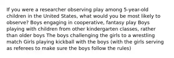 If you were a researcher observing play among 5-year-old children in the United States, what would you be most likely to observe? Boys engaging in cooperative, fantasy play Boys playing with children from other kindergarten classes, rather than older boys The boys challenging the girls to a wrestling match Girls playing kickball with the boys (with the girls serving as referees to make sure the boys follow the rules)