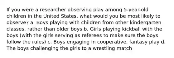 If you were a researcher observing play among 5-year-old children in the United States, what would you be most likely to observe? a. Boys playing with children from other kindergarten classes, rather than older boys b. Girls playing kickball with the boys (with the girls serving as referees to make sure the boys follow the rules) c. Boys engaging in cooperative, fantasy play d. The boys challenging the girls to a wrestling match