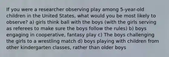 If you were a researcher observing play among 5-year-old children in the United States, what would you be most likely to observe? a) girls think ball with the boys (with the girls serving as referees to make sure the boys follow the rules) b) boys engaging in cooperative, fantasy play c) The boys challenging the girls to a wrestling match d) boys playing with children from other kindergarten classes, rather than older boys