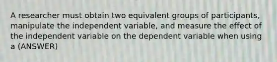 A researcher must obtain two equivalent groups of participants, manipulate the independent variable, and measure the effect of the independent variable on the dependent variable when using a (ANSWER)