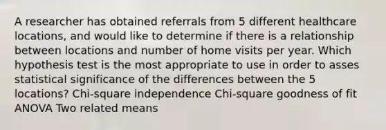 A researcher has obtained referrals from 5 different healthcare locations, and would like to determine if there is a relationship between locations and number of home visits per year. Which hypothesis test is the most appropriate to use in order to asses statistical significance of the differences between the 5 locations? Chi-square independence Chi-square goodness of fit ANOVA Two related means