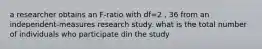 a researcher obtains an F-ratio with df=2 , 36 from an independent-measures research study. what is the total number of individuals who participate din the study