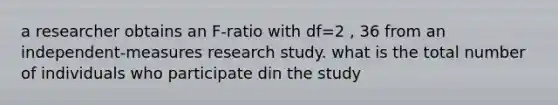 a researcher obtains an F-ratio with df=2 , 36 from an independent-measures research study. what is the total number of individuals who participate din the study