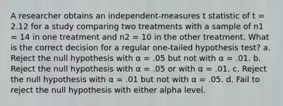 A researcher obtains an independent-measures t statistic of t = 2.12 for a study comparing two treatments with a sample of n1 = 14 in one treatment and n2 = 10 in the other treatment. What is the correct decision for a regular one-tailed hypothesis test? a. Reject the null hypothesis with α = .05 but not with α = .01. b. Reject the null hypothesis with α = .05 or with α = .01. c. Reject the null hypothesis with α = .01 but not with α = .05. d. Fail to reject the null hypothesis with either alpha level.