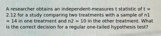 A researcher obtains an independent-measures t statistic of t = 2.12 for a study comparing two treatments with a sample of n1 = 14 in one treatment and n2 = 10 in the other treatment. What is the correct decision for a regular one-tailed hypothesis test?