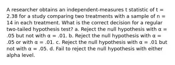 A researcher obtains an independent-measures t statistic of t = 2.38 for a study comparing two treatments with a sample of n = 14 in each treatment. What is the correct decision for a regular two-tailed hypothesis test? a. Reject the null hypothesis with α = .05 but not with α = .01. b. Reject the null hypothesis with α = .05 or with α = .01. c. Reject the null hypothesis with α = .01 but not with α = .05. d. Fail to reject the null hypothesis with either alpha level.