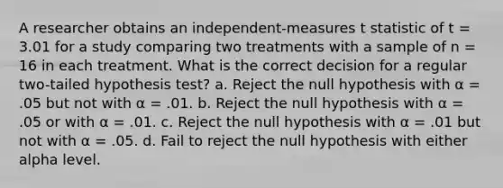 A researcher obtains an independent-measures t statistic of t = 3.01 for a study comparing two treatments with a sample of n = 16 in each treatment. What is the correct decision for a regular two-tailed hypothesis test? a. Reject the null hypothesis with α = .05 but not with α = .01. b. Reject the null hypothesis with α = .05 or with α = .01. c. Reject the null hypothesis with α = .01 but not with α = .05. d. Fail to reject the null hypothesis with either alpha level.