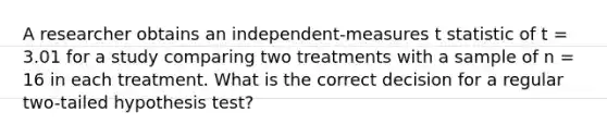 A researcher obtains an independent-measures t statistic of t = 3.01 for a study comparing two treatments with a sample of n = 16 in each treatment. What is the correct decision for a regular two-tailed hypothesis test?