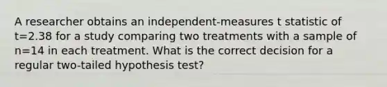 A researcher obtains an independent-measures t statistic of t=2.38 for a study comparing two treatments with a sample of n=14 in each treatment. What is the correct decision for a regular two-tailed hypothesis test?