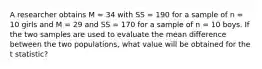 A researcher obtains M = 34 with SS = 190 for a sample of n = 10 girls and M = 29 and SS = 170 for a sample of n = 10 boys. If the two samples are used to evaluate the mean difference between the two populations, what value will be obtained for the t statistic?