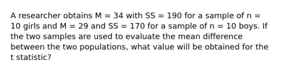 A researcher obtains M = 34 with SS = 190 for a sample of n = 10 girls and M = 29 and SS = 170 for a sample of n = 10 boys. If the two samples are used to evaluate the mean difference between the two populations, what value will be obtained for the t statistic?