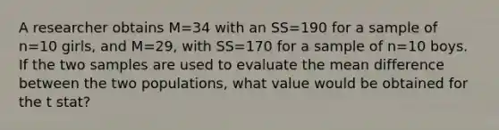 A researcher obtains M=34 with an SS=190 for a sample of n=10 girls, and M=29, with SS=170 for a sample of n=10 boys. If the two samples are used to evaluate the mean difference between the two populations, what value would be obtained for the t stat?