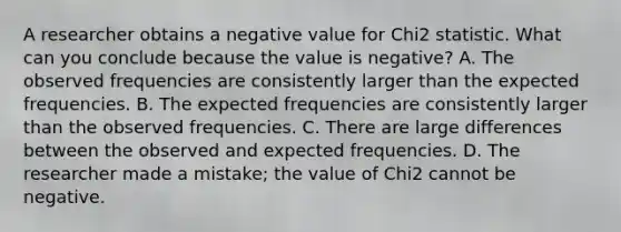 A researcher obtains a negative value for Chi2 statistic. What can you conclude because the value is negative? A. The observed frequencies are consistently larger than the expected frequencies. B. The expected frequencies are consistently larger than the observed frequencies. C. There are large differences between the observed and expected frequencies. D. The researcher made a mistake; the value of Chi2 cannot be negative.