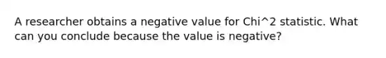 A researcher obtains a negative value for Chi^2 statistic. What can you conclude because the value is negative?