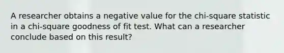 A researcher obtains a negative value for the chi-square statistic in a chi-square goodness of fit test. What can a researcher conclude based on this result?