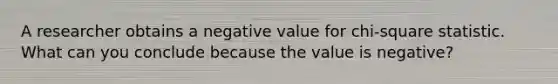 ​A researcher obtains a negative value for chi-square statistic. What can you conclude because the value is negative?