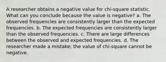 A researcher obtains a negative value for chi-square statistic. What can you conclude because the value is negative? a. The observed frequencies are consistently larger than the expected frequencies. b. The expected frequencies are consistently larger than the observed frequencies. c. There are large differences between the observed and expected frequencies. d. The researcher made a mistake; the value of chi-square cannot be negative.