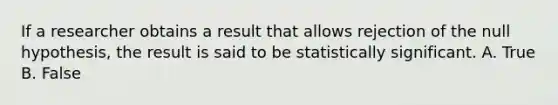 If a researcher obtains a result that allows rejection of the null hypothesis, the result is said to be statistically significant. A. True B. False