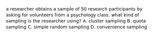 a researcher obtains a sample of 50 research participants by asking for volunteers from a psychology class. what kind of sampling is the researcher using? A. cluster sampling B. quota sampling C. simple random sampling D. convenience sampling