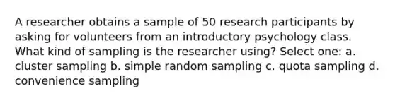 A researcher obtains a sample of 50 research participants by asking for volunteers from an introductory psychology class. What kind of sampling is the researcher using? Select one: a. cluster sampling b. simple random sampling c. quota sampling d. convenience sampling