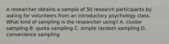 A researcher obtains a sample of 50 research participants by asking for volunteers from an introductory psychology class. What kind of sampling is the researcher using? A. cluster sampling B. quota sampling C. simple random sampling D. convenience sampling