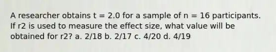 A researcher obtains t = 2.0 for a sample of n = 16 participants. If r2 is used to measure the effect size, what value will be obtained for r2? a. 2/18 b. 2/17 c. 4/20 d. 4/19