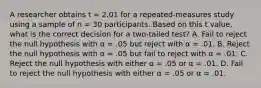 A researcher obtains t = 2.01 for a repeated-measures study using a sample of n = 30 participants. Based on this t value, what is the correct decision for a two-tailed test? A. Fail to reject the null hypothesis with α = .05 but reject with α = .01. B. Reject the null hypothesis with α = .05 but fail to reject with α = .01. C. Reject the null hypothesis with either α = .05 or α = .01. D. Fail to reject the null hypothesis with either α = .05 or α = .01.