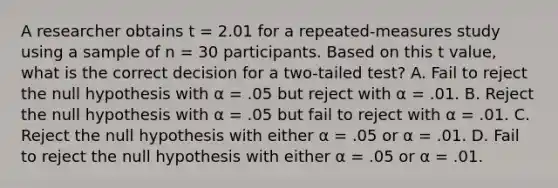 A researcher obtains t = 2.01 for a repeated-measures study using a sample of n = 30 participants. Based on this t value, what is the correct decision for a two-tailed test? A. Fail to reject the null hypothesis with α = .05 but reject with α = .01. B. Reject the null hypothesis with α = .05 but fail to reject with α = .01. C. Reject the null hypothesis with either α = .05 or α = .01. D. Fail to reject the null hypothesis with either α = .05 or α = .01.