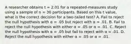 A researcher obtains t = 2.01 for a repeated-measures study using a sample of n = 30 participants. Based on this t value, what is the correct decision for a two-tailed test? A. Fail to reject the null hypothesis with α = .05 but reject with α = .01. B. Fail to reject the null hypothesis with either α = .05 or α = .01. C. Reject the null hypothesis with α = .05 but fail to reject with α = .01. D. Reject the null hypothesis with either α = .05 or α = .01.