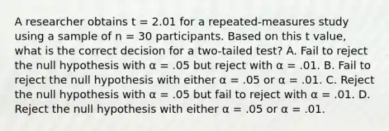 A researcher obtains t = 2.01 for a repeated-measures study using a sample of n = 30 participants. Based on this t value, what is the correct decision for a two-tailed test? A. Fail to reject the null hypothesis with α = .05 but reject with α = .01. B. Fail to reject the null hypothesis with either α = .05 or α = .01. C. Reject the null hypothesis with α = .05 but fail to reject with α = .01. D. Reject the null hypothesis with either α = .05 or α = .01.