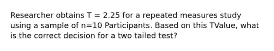 Researcher obtains T = 2.25 for a repeated measures study using a sample of n=10 Participants. Based on this TValue, what is the correct decision for a two tailed test?