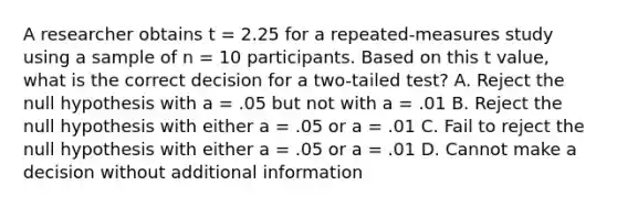 A researcher obtains t = 2.25 for a repeated-measures study using a sample of n = 10 participants. Based on this t value, what is the correct decision for a two-tailed test? A. Reject the null hypothesis with a = .05 but not with a = .01 B. Reject the null hypothesis with either a = .05 or a = .01 C. Fail to reject the null hypothesis with either a = .05 or a = .01 D. Cannot make a decision without additional information