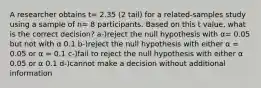 A researcher obtains t= 2.35 (2 tail) for a related-samples study using a sample of n= 8 participants. Based on this t value, what is the correct decision? a-)reject the null hypothesis with α= 0.05 but not with α 0.1 b-)reject the null hypothesis with either α = 0.05 or α = 0.1 c-)fail to reject the null hypothesis with either α 0.05 or α 0.1 d-)cannot make a decision without additional information