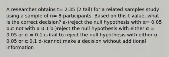 A researcher obtains t= 2.35 (2 tail) for a related-samples study using a sample of n= 8 participants. Based on this t value, what is the correct decision? a-)reject the null hypothesis with α= 0.05 but not with α 0.1 b-)reject the null hypothesis with either α = 0.05 or α = 0.1 c-)fail to reject the null hypothesis with either α 0.05 or α 0.1 d-)cannot make a decision without additional information