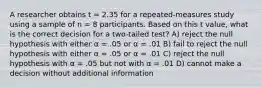 A researcher obtains t = 2.35 for a repeated-measures study using a sample of n = 8 participants. Based on this t value, what is the correct decision for a two-tailed test? A) reject the null hypothesis with either α = .05 or α = .01 B) fail to reject the null hypothesis with either α = .05 or α = .01 C) reject the null hypothesis with α = .05 but not with α = .01 D) cannot make a decision without additional information