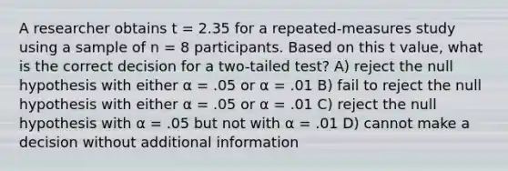 A researcher obtains t = 2.35 for a repeated-measures study using a sample of n = 8 participants. Based on this t value, what is the correct decision for a two-tailed test? A) reject the null hypothesis with either α = .05 or α = .01 B) fail to reject the null hypothesis with either α = .05 or α = .01 C) reject the null hypothesis with α = .05 but not with α = .01 D) cannot make a decision without additional information