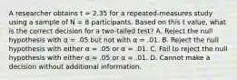 A researcher obtains t = 2.35 for a repeated-measures study using a sample of N = 8 participants. Based on this t value, what is the correct decision for a two-tailed test? A. Reject the null hypothesis with α = .05 but not with α = .01. B. Reject the null hypothesis with either α = .05 or α = .01. C. Fail to reject the null hypothesis with either α = .05 or α = .01. D. Cannot make a decision without additional information.