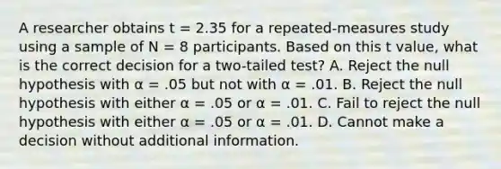 A researcher obtains t = 2.35 for a repeated-measures study using a sample of N = 8 participants. Based on this t value, what is the correct decision for a two-tailed test? A. Reject the null hypothesis with α = .05 but not with α = .01. B. Reject the null hypothesis with either α = .05 or α = .01. C. Fail to reject the null hypothesis with either α = .05 or α = .01. D. Cannot make a decision without additional information.