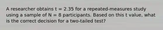 A researcher obtains t = 2.35 for a repeated-measures study using a sample of N = 8 participants. Based on this t value, what is the correct decision for a two-tailed test?