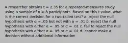 A researcher obtains t = 2.35 for a repeated-measures study using a sample of n = 8 participants. Based on this t value, what is the correct decision for a two-tailed test? a. reject the null hypothesis with α = .05 but not with α = .01 b. reject the null hypothesis with either α = .05 or α = .01 c. fail to reject the null hypothesis with either α = .05 or α = .01 d. cannot make a decision without additional information