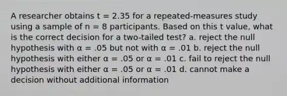 A researcher obtains t = 2.35 for a repeated-measures study using a sample of n = 8 participants. Based on this t value, what is the correct decision for a two-tailed test? a. reject the null hypothesis with α = .05 but not with α = .01 b. reject the null hypothesis with either α = .05 or α = .01 c. fail to reject the null hypothesis with either α = .05 or α = .01 d. cannot make a decision without additional information