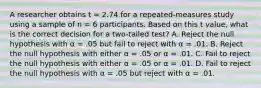 A researcher obtains t = 2.74 for a repeated-measures study using a sample of n = 6 participants. Based on this t value, what is the correct decision for a two-tailed test? A. Reject the null hypothesis with α = .05 but fail to reject with α = .01. B. Reject the null hypothesis with either α = .05 or α = .01. C. Fail to reject the null hypothesis with either α = .05 or α = .01. D. Fail to reject the null hypothesis with α = .05 but reject with α = .01.