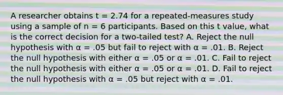 A researcher obtains t = 2.74 for a repeated-measures study using a sample of n = 6 participants. Based on this t value, what is the correct decision for a two-tailed test? A. Reject the null hypothesis with α = .05 but fail to reject with α = .01. B. Reject the null hypothesis with either α = .05 or α = .01. C. Fail to reject the null hypothesis with either α = .05 or α = .01. D. Fail to reject the null hypothesis with α = .05 but reject with α = .01.