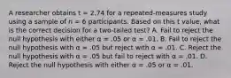 A researcher obtains t = 2.74 for a repeated-measures study using a sample of n = 6 participants. Based on this t value, what is the correct decision for a two-tailed test? A. Fail to reject the null hypothesis with either α = .05 or α = .01. B. Fail to reject the null hypothesis with α = .05 but reject with α = .01. C. Reject the null hypothesis with α = .05 but fail to reject with α = .01. D. Reject the null hypothesis with either α = .05 or α = .01.