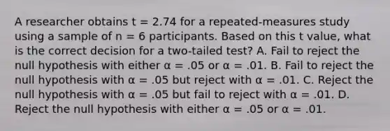 A researcher obtains t = 2.74 for a repeated-measures study using a sample of n = 6 participants. Based on this t value, what is the correct decision for a two-tailed test? A. Fail to reject the null hypothesis with either α = .05 or α = .01. B. Fail to reject the null hypothesis with α = .05 but reject with α = .01. C. Reject the null hypothesis with α = .05 but fail to reject with α = .01. D. Reject the null hypothesis with either α = .05 or α = .01.